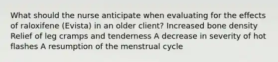 What should the nurse anticipate when evaluating for the effects of raloxifene (Evista) in an older client? Increased bone density Relief of leg cramps and tenderness A decrease in severity of hot flashes A resumption of the menstrual cycle