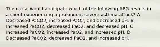 The nurse would anticipate which of the following ABG results in a client experiencing a prolonged, severe asthma attack? A Decreased PaCO2, increased PaO2, and decreased pH. B Increased PaCO2, decreased PaO2, and decreased pH. C Increased PaCO2, increased PaO2, and increased pH. D Decreased PaCO2, decreased PaO2, and increased pH.