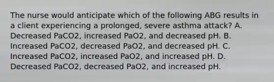 The nurse would anticipate which of the following ABG results in a client experiencing a prolonged, severe asthma attack? A. Decreased PaCO2, increased PaO2, and decreased pH. B. Increased PaCO2, decreased PaO2, and decreased pH. C. Increased PaCO2, increased PaO2, and increased pH. D. Decreased PaCO2, decreased PaO2, and increased pH.