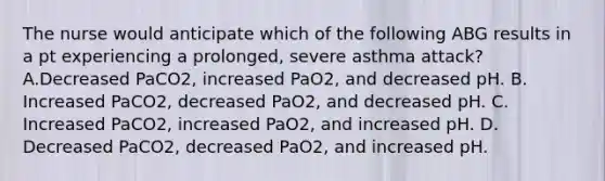 The nurse would anticipate which of the following ABG results in a pt experiencing a prolonged, severe asthma attack? A.Decreased PaCO2, increased PaO2, and decreased pH. B. Increased PaCO2, decreased PaO2, and decreased pH. C. Increased PaCO2, increased PaO2, and increased pH. D. Decreased PaCO2, decreased PaO2, and increased pH.