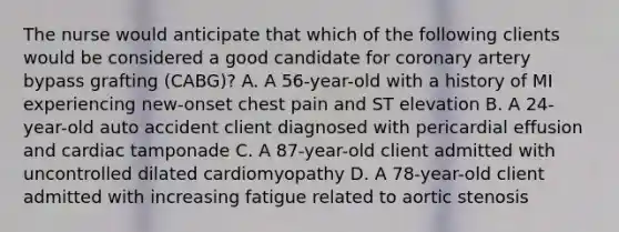 The nurse would anticipate that which of the following clients would be considered a good candidate for coronary artery bypass grafting (CABG)? A. A 56-year-old with a history of MI experiencing new-onset chest pain and ST elevation B. A 24-year-old auto accident client diagnosed with pericardial effusion and cardiac tamponade C. A 87-year-old client admitted with uncontrolled dilated cardiomyopathy D. A 78-year-old client admitted with increasing fatigue related to aortic stenosis