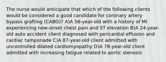 The nurse would anticipate that which of the following clients would be considered a good candidate for coronary artery bypass grafting (CABG)? A)A 56-year-old with a history of MI experiencing new-onset chest pain and ST elevation B)A 24-year-old auto accident client diagnosed with pericardial effusion and cardiac tamponade C)A 87-year-old client admitted with uncontrolled dilated cardiomyopathy D)A 78-year-old client admitted with increasing fatigue related to aortic stenosis