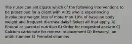 The nurse can anticipate which of the following interventions to be prescribed for a client with AIDS who is experiencing involuntary weight loss of more than 10% of baseline body weight and frequent diarrhea daily? Select all that apply. A) Enteral or parental nutrition B) Order for megestrol acetate C) Calcium carbonate for mineral replacement D) Benadryl, an antihistamine E) Prenatal vitamins