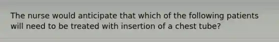 The nurse would anticipate that which of the following patients will need to be treated with insertion of a chest tube?