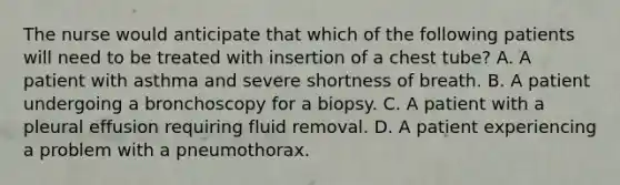 The nurse would anticipate that which of the following patients will need to be treated with insertion of a chest tube? A. A patient with asthma and severe shortness of breath. B. A patient undergoing a bronchoscopy for a biopsy. C. A patient with a pleural effusion requiring fluid removal. D. A patient experiencing a problem with a pneumothorax.