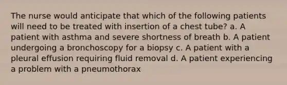 The nurse would anticipate that which of the following patients will need to be treated with insertion of a chest tube? a. A patient with asthma and severe shortness of breath b. A patient undergoing a bronchoscopy for a biopsy c. A patient with a pleural effusion requiring fluid removal d. A patient experiencing a problem with a pneumothorax