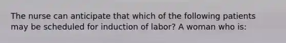 The nurse can anticipate that which of the following patients may be scheduled for induction of labor? A woman who is: