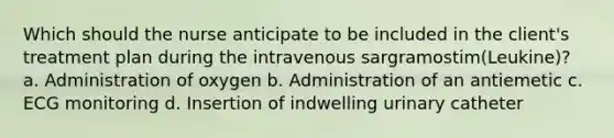 Which should the nurse anticipate to be included in the​ client's treatment plan during the intravenous sargramostim​(Leukine)? a. Administration of oxygen b. Administration of an antiemetic c. ECG monitoring d. Insertion of indwelling urinary catheter