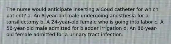 The nurse would anticipate inserting a Coud catheter for which patient? a. An 8-year-old male undergoing anesthesia for a tonsillectomy b. A 24-year-old female who is going into labor c. A 56-year-old male admitted for bladder irrigation d. An 86-year-old female admitted for a urinary tract infection.