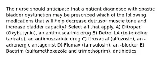 The nurse should anticipate that a patient diagnosed with spastic bladder dysfunction may be prescribed which of the following medications that will help decrease detrusor muscle tone and increase bladder capacity? Select all that apply. A) Ditropan (Oxybutynin), an antimuscarinic drug B) Detrol LA (tolterodine tartrate), an antimuscarinic drug C) Uroxatral (alfuzosin), an -adrenergic antagonist D) Flomax (tamsulosin), an -blocker E) Bactrim (sulfamethoxazole and trimethoprim), antibiotics