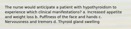 The nurse would anticipate a patient with hypothyroidism to experience which clinical manifestations? a. Increased appetite and weight loss b. Puffiness of the face and hands c. Nervousness and tremors d. Thyroid gland swelling