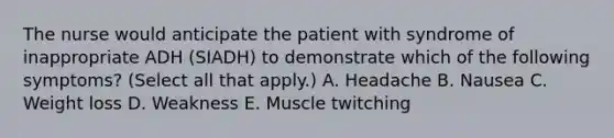 The nurse would anticipate the patient with syndrome of inappropriate ADH (SIADH) to demonstrate which of the following symptoms? (Select all that apply.) A. Headache B. Nausea C. Weight loss D. Weakness E. Muscle twitching