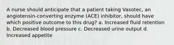 A nurse should anticipate that a patient taking Vasotec, an angiotensin-converting enzyme (ACE) inhibitor, should have which positive outcome to this drug? a. Increased fluid retention b. Decreased blood pressure c. Decreased urine output d. Increased appetite