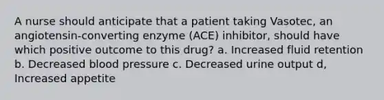 A nurse should anticipate that a patient taking Vasotec, an angiotensin-converting enzyme (ACE) inhibitor, should have which positive outcome to this drug? a. Increased fluid retention b. Decreased blood pressure c. Decreased urine output d, Increased appetite