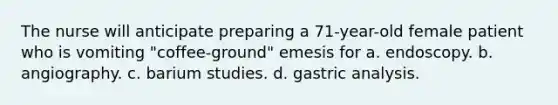 The nurse will anticipate preparing a 71-year-old female patient who is vomiting "coffee-ground" emesis for a. endoscopy. b. angiography. c. barium studies. d. gastric analysis.