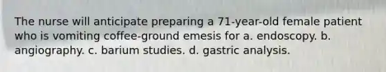 The nurse will anticipate preparing a 71-year-old female patient who is vomiting coffee-ground emesis for a. endoscopy. b. angiography. c. barium studies. d. gastric analysis.