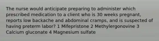 The nurse would anticipate preparing to administer which prescribed medication to a client who is 30 weeks pregnant, reports low backache and abdominal cramps, and is suspected of having preterm labor? 1 Mifepristone 2 Methylergonovine 3 Calcium gluconate 4 Magnesium sulfate