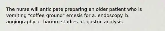 The nurse will anticipate preparing an older patient who is vomiting "coffee-ground" emesis for a. endoscopy. b. angiography. c. barium studies. d. gastric analysis.