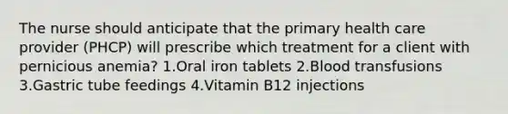 The nurse should anticipate that the primary health care provider (PHCP) will prescribe which treatment for a client with pernicious anemia? 1.Oral iron tablets 2.Blood transfusions 3.Gastric tube feedings 4.Vitamin B12 injections