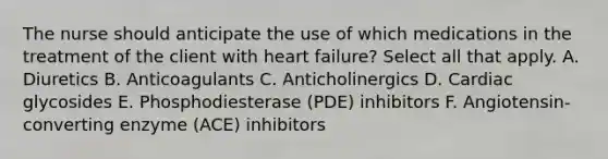 The nurse should anticipate the use of which medications in the treatment of the client with heart failure? Select all that apply. A. Diuretics B. Anticoagulants C. Anticholinergics D. Cardiac glycosides E. Phosphodiesterase (PDE) inhibitors F. Angiotensin-converting enzyme (ACE) inhibitors