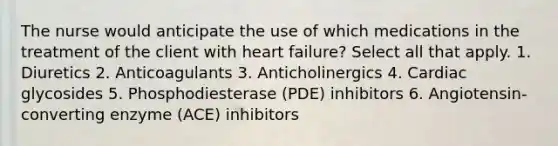 The nurse would anticipate the use of which medications in the treatment of the client with heart failure? Select all that apply. 1. Diuretics 2. Anticoagulants 3. Anticholinergics 4. Cardiac glycosides 5. Phosphodiesterase (PDE) inhibitors 6. Angiotensin-converting enzyme (ACE) inhibitors