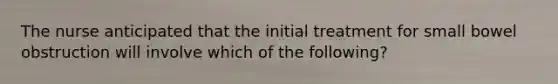 The nurse anticipated that the initial treatment for small bowel obstruction will involve which of the following?