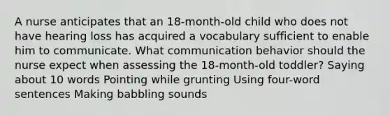 A nurse anticipates that an 18-month-old child who does not have hearing loss has acquired a vocabulary sufficient to enable him to communicate. What communication behavior should the nurse expect when assessing the 18-month-old toddler? Saying about 10 words Pointing while grunting Using four-word sentences Making babbling sounds