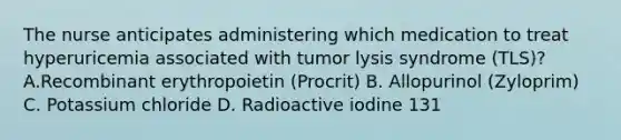 The nurse anticipates administering which medication to treat hyperuricemia associated with tumor lysis syndrome (TLS)? A.Recombinant erythropoietin (Procrit) B. Allopurinol (Zyloprim) C. Potassium chloride D. Radioactive iodine 131