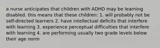 a nurse anticipates that children with ADHD may be learning disabled. this means that these children: 1. will probably not be self-directed learners 2. have intellectual deficits that interfere with learning 3. experience perceptual difficulties that interfere with learning 4. are performing usually two grade levels below their age norm