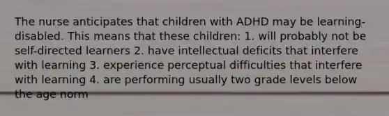 The nurse anticipates that children with ADHD may be learning-disabled. This means that these children: 1. will probably not be self-directed learners 2. have intellectual deficits that interfere with learning 3. experience perceptual difficulties that interfere with learning 4. are performing usually two grade levels below the age norm