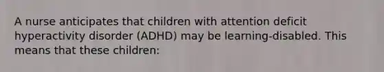 A nurse anticipates that children with attention deficit hyperactivity disorder (ADHD) may be learning-disabled. This means that these children: