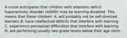 A nurse anticipates that children with attention deficit hyperactivity disorder (ADHD) may be learning-disabled. This means that these children: A. will probably not be self-directed learners B. have intellectual deficits that interfere with learning C. experience perceptual difficulties that interfere with learning D. are performing usually two grade levels below their age norm