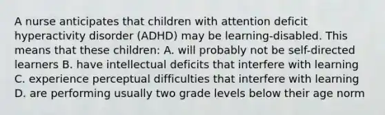 A nurse anticipates that children with attention deficit hyperactivity disorder (ADHD) may be learning-disabled. This means that these children: A. will probably not be self-directed learners B. have intellectual deficits that interfere with learning C. experience perceptual difficulties that interfere with learning D. are performing usually two grade levels below their age norm