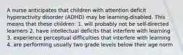 A nurse anticipates that children with attention deficit hyperactivity disorder (ADHD) may be learning-disabled. This means that these children: 1. will probably not be self-directed learners 2. have intellectual deficits that interfere with learning 3. experience perceptual difficulties that interfere with learning 4. are performing usually two grade levels below their age norm