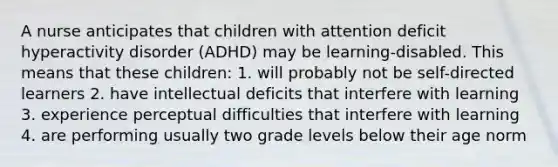 A nurse anticipates that children with attention deficit hyperactivity disorder (ADHD) may be learning-disabled. This means that these children: 1. will probably not be self-directed learners 2. have intellectual deficits that interfere with learning 3. experience perceptual difficulties that interfere with learning 4. are performing usually two grade levels below their age norm