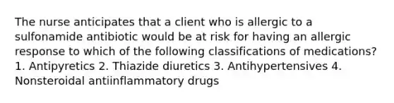 The nurse anticipates that a client who is allergic to a sulfonamide antibiotic would be at risk for having an allergic response to which of the following classifications of medications? 1. Antipyretics 2. Thiazide diuretics 3. Antihypertensives 4. Nonsteroidal antiinflammatory drugs