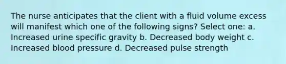 The nurse anticipates that the client with a fluid volume excess will manifest which one of the following signs? Select one: a. Increased urine specific gravity b. Decreased body weight c. Increased blood pressure d. Decreased pulse strength