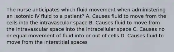 The nurse anticipates which fluid movement when administering an isotonic IV fluid to a patient? A. Causes fluid to move from the cells into the intravascular space B. Causes fluid to move from the intravascular space into the intracellular space C. Causes no or equal movement of fluid into or out of cells D. Causes fluid to move from the interstitial spaces