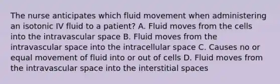 The nurse anticipates which fluid movement when administering an isotonic IV fluid to a patient? A. Fluid moves from the cells into the intravascular space B. Fluid moves from the intravascular space into the intracellular space C. Causes no or equal movement of fluid into or out of cells D. Fluid moves from the intravascular space into the interstitial spaces