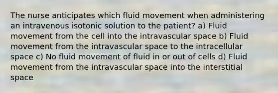 The nurse anticipates which fluid movement when administering an intravenous isotonic solution to the patient? a) Fluid movement from the cell into the intravascular space b) Fluid movement from the intravascular space to the intracellular space c) No fluid movement of fluid in or out of cells d) Fluid movement from the intravascular space into the interstitial space