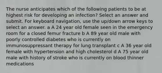 The nurse anticipates which of the following patients to be at highest risk for developing an infection? Select an answer and submit. For keyboard navigation, use the up/down arrow keys to select an answer. a A 24 year old female seen in the emergency room for a closed femur fracture b A 89 year old male with poorly controlled diabetes who is currently on immunosuppressant therapy for lung transplant c A 36 year old female with hypertension and high cholesterol d A 75 year old male with history of stroke who is currently on blood thinner medications