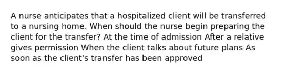 A nurse anticipates that a hospitalized client will be transferred to a nursing home. When should the nurse begin preparing the client for the transfer? At the time of admission After a relative gives permission When the client talks about future plans As soon as the client's transfer has been approved