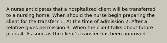 A nurse anticipates that a hospitalized client will be transferred to a nursing home. When should the nurse begin preparing the client for the transfer? 1. At the time of admission 2. After a relative gives permission 3. When the client talks about future plans 4. As soon as the client's transfer has been approved