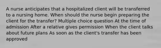 A nurse anticipates that a hospitalized client will be transferred to a nursing home. When should the nurse begin preparing the client for the transfer? Multiple choice question At the time of admission After a relative gives permission When the client talks about future plans As soon as the client's transfer has been approved