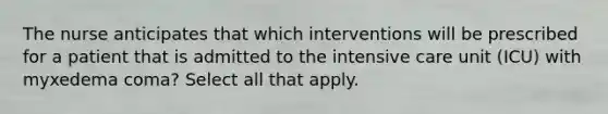 The nurse anticipates that which interventions will be prescribed for a patient that is admitted to the intensive care unit (ICU) with myxedema coma? Select all that apply.