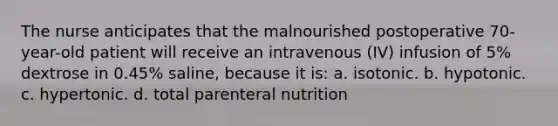 The nurse anticipates that the malnourished postoperative 70-year-old patient will receive an intravenous (IV) infusion of 5% dextrose in 0.45% saline, because it is: a. isotonic. b. hypotonic. c. hypertonic. d. total parenteral nutrition