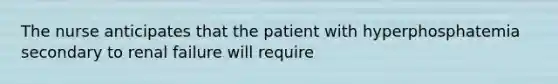 The nurse anticipates that the patient with hyperphosphatemia secondary to renal failure will require