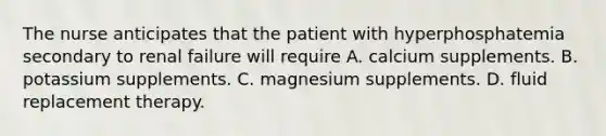 The nurse anticipates that the patient with hyperphosphatemia secondary to renal failure will require A. calcium supplements. B. potassium supplements. C. magnesium supplements. D. fluid replacement therapy.