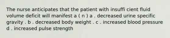 The nurse anticipates that the patient with insuffi cient fluid volume deficit will manifest a ( n ) a . decreased urine specific gravity . b . decreased body weight . c . increased blood pressure d . increased pulse strength