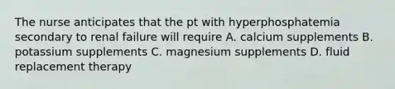 The nurse anticipates that the pt with hyperphosphatemia secondary to renal failure will require A. calcium supplements B. potassium supplements C. magnesium supplements D. fluid replacement therapy